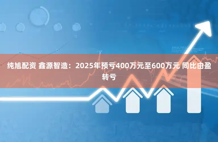 纯旭配资 鑫源智造：2025年预亏400万元至600万元 同比由盈转亏