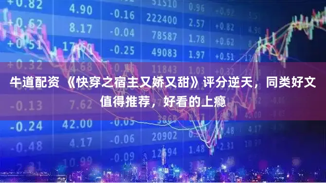 牛道配资 《快穿之宿主又娇又甜》评分逆天，同类好文值得推荐，好看的上瘾