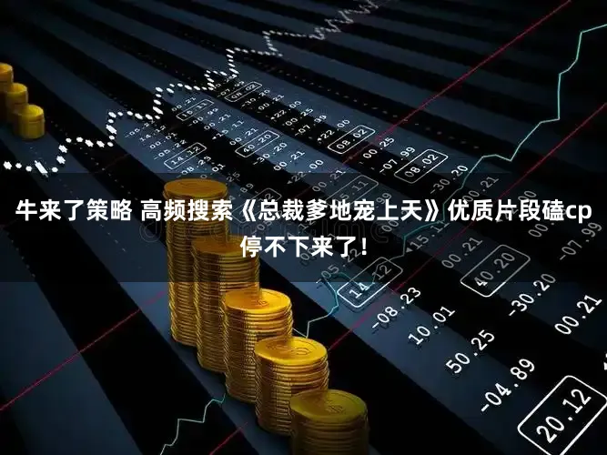 牛来了策略 高频搜索《总裁爹地宠上天》优质片段磕cp停不下来了！