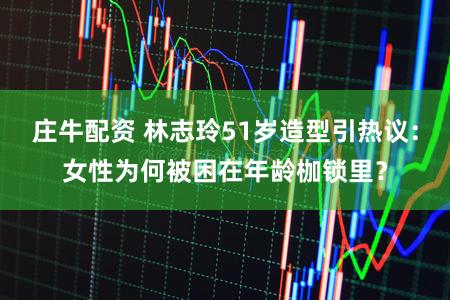 庄牛配资 林志玲51岁造型引热议：女性为何被困在年龄枷锁里？