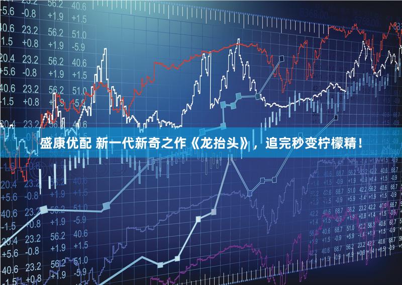 盛康优配 新一代新奇之作《龙抬头》，追完秒变柠檬精！