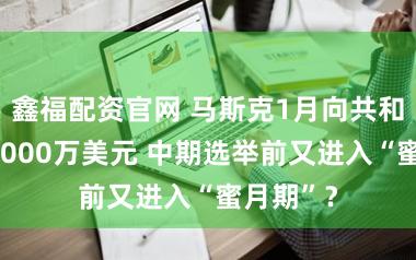 鑫福配资官网 马斯克1月向共和党捐款1000万美元 中期选举前又进入“蜜月期”？