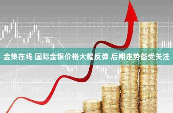 金策在线 国际金银价格大幅反弹 后期走势备受关注