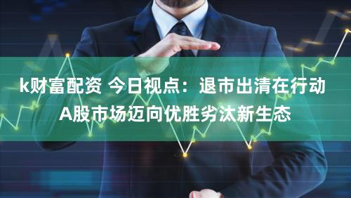 k财富配资 今日视点：退市出清在行动 A股市场迈向优胜劣汰新生态