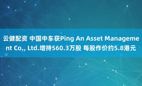云健配资 中国中车获Ping An Asset Management Co., Ltd.增持560.3万股 每股作价约5.8港元