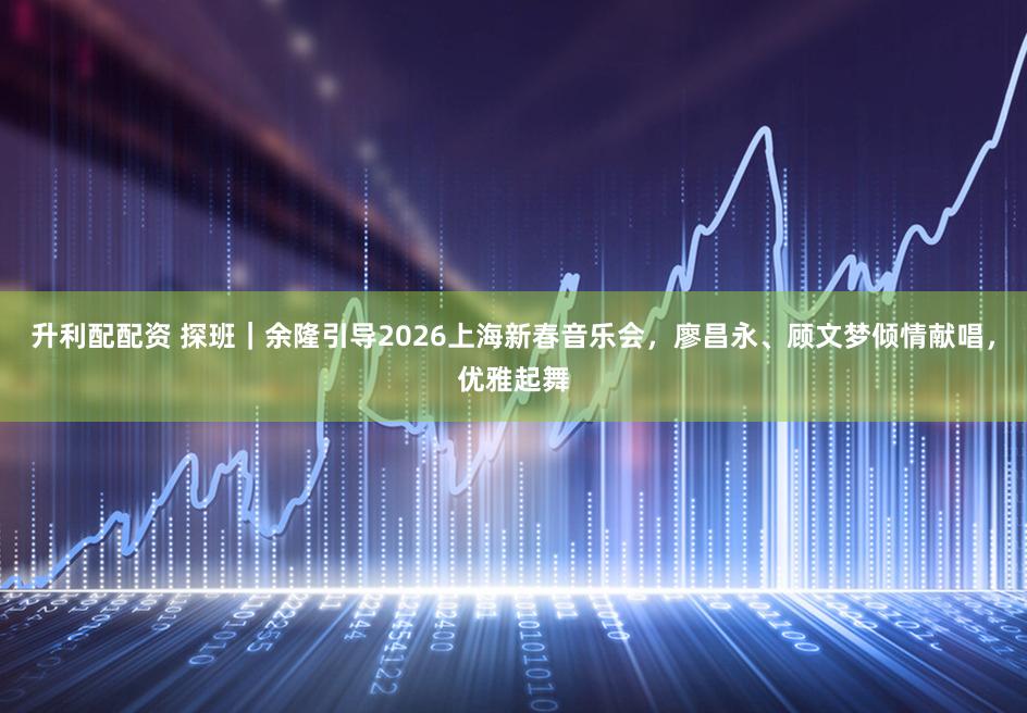 升利配配资 探班｜余隆引导2026上海新春音乐会，廖昌永、顾文梦倾情献唱，优雅起舞