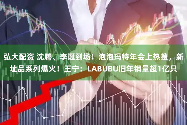 弘大配资 沈腾、李诞到场！泡泡玛特年会上热搜，新址品系列爆火！王宁：LABUBU旧年销量超1亿只