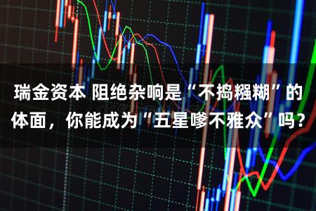 瑞金资本 阻绝杂响是“不捣糨糊”的体面，你能成为“五星嗲不雅众”吗？
