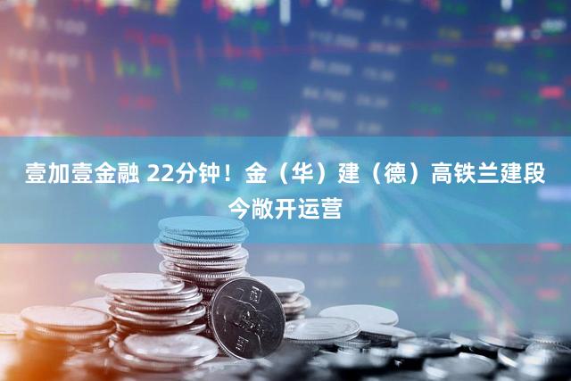 壹加壹金融 22分钟！金（华）建（德）高铁兰建段今敞开运营