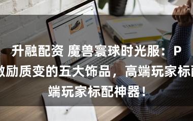 升融配资 魔兽寰球时光服：P2阶段激励质变的五大饰品，高端玩家标配神器！