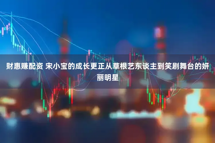 财惠赚配资 宋小宝的成长更正从草根艺东谈主到笑剧舞台的妍丽明星