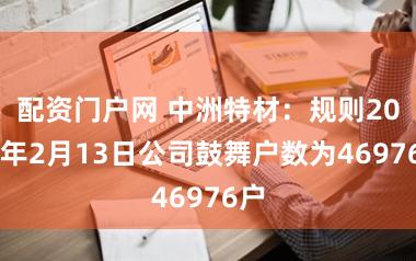 配资门户网 中洲特材：规则2026年2月13日公司鼓舞户数为46976户