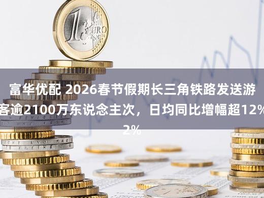 富华优配 2026春节假期长三角铁路发送游客逾2100万东说念主次，日均同比增幅超12%