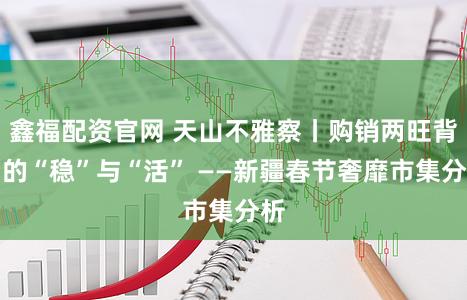鑫福配资官网 天山不雅察丨购销两旺背后的“稳”与“活” ——新疆春节奢靡市集分析