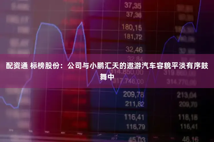 配资通 标榜股份：公司与小鹏汇天的遨游汽车容貌平淡有序鼓舞中