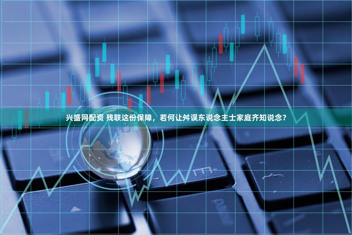 兴盛网配资 残联这份保障,若何让舛误东说念主士家庭齐知说念?