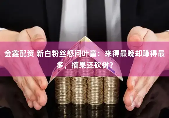 金鑫配资 新白粉丝怒问叶童：来得最晚却赚得最多，摘果还砍树？
