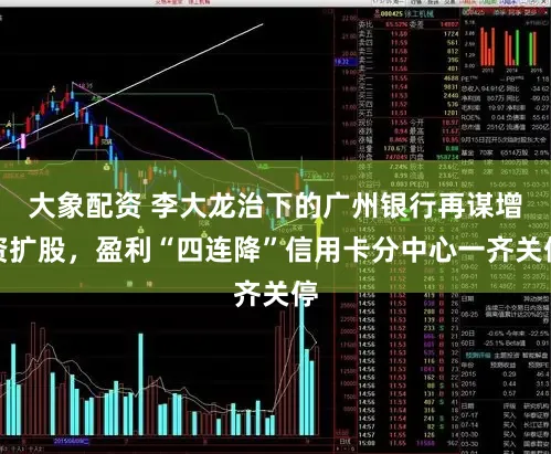 大象配资 李大龙治下的广州银行再谋增资扩股，盈利“四连降”信用卡分中心一齐关停