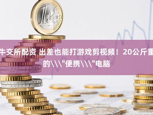 牛交所配资 出差也能打游戏剪视频！20公斤重的\