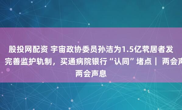 股投网配资 宇宙政协委员孙洁为1.5亿茕居者发声：完善监护轨制，买通病院银行“认同”堵点｜ 两会声息