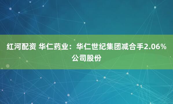 红河配资 华仁药业：华仁世纪集团减合手2.06%公司股份