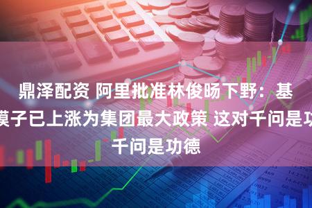鼎泽配资 阿里批准林俊旸下野：基础模子已上涨为集团最大政策 这对千问是功德