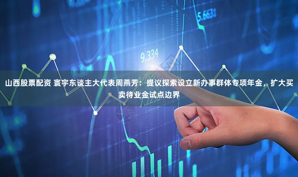 山西股票配资 寰宇东谈主大代表周燕芳：提议探索设立新办事群体专项年金，扩大买卖待业金试点边界