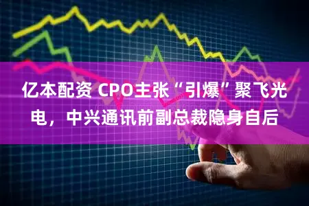 亿本配资 CPO主张“引爆”聚飞光电，中兴通讯前副总裁隐身自后