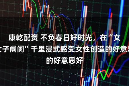 康乾配资 不负春日好时光，在“女子女子阛阓”千里浸式感受女性创造的好意思好