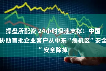 操盘所配资 24小时极速支撑！中国吉利协助首批企业客户从中东“危机区”安全除掉