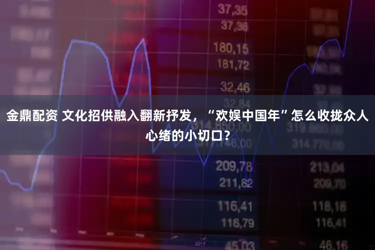 金鼎配资 文化招供融入翻新抒发，“欢娱中国年”怎么收拢众人心绪的小切口？