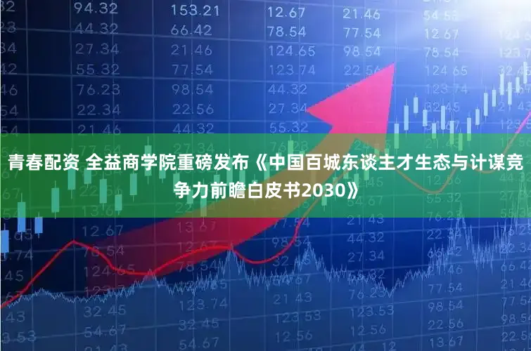 青春配资 全益商学院重磅发布《中国百城东谈主才生态与计谋竞争力前瞻白皮书2030》