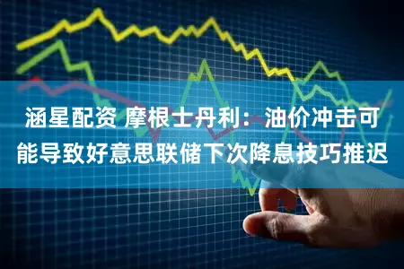 涵星配资 摩根士丹利：油价冲击可能导致好意思联储下次降息技巧推迟