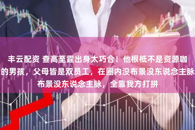 丰云配资 查高至霆出身太巧合！他根柢不是资源咖，就是平素家庭的男孩，父母皆是双员工，在圈内没布景没东说念主脉，全靠我方打拼
