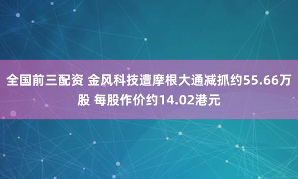 全国前三配资 金风科技遭摩根大通减抓约55.66万股 每股作价约14.02港元