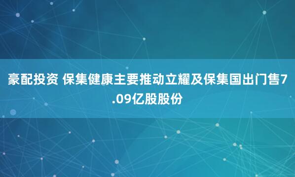 豪配投资 保集健康主要推动立耀及保集国出门售7.09亿股股份