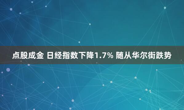 点股成金 日经指数下降1.7% 随从华尔街跌势