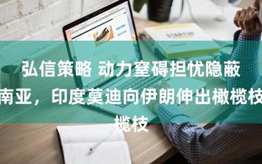 弘信策略 动力窒碍担忧隐蔽南亚，印度莫迪向伊朗伸出橄榄枝