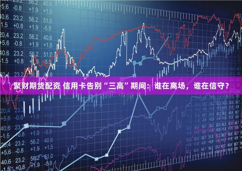 聚财期货配资 信用卡告别“三高”期间：谁在离场，谁在信守？