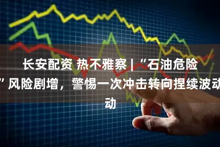长安配资 热不雅察 | “石油危险”风险剧增，警惕一次冲击转向捏续波动