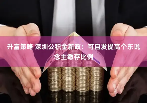 升富策略 深圳公积金新政：可自发提高个东说念主缴存比例