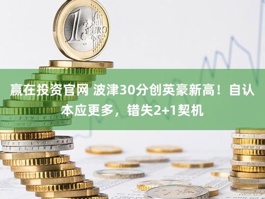 赢在投资官网 波津30分创英豪新高！自认本应更多，错失2+1契机