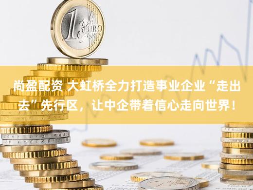 尚盈配资 大虹桥全力打造事业企业“走出去”先行区，让中企带着信心走向世界！