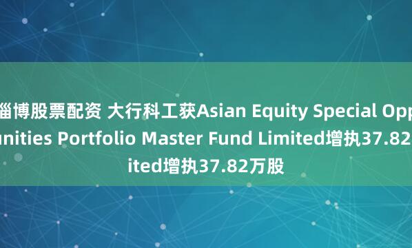 淄博股票配资 大行科工获Asian Equity Special Opportunities Portfolio Master Fund Limited增执37.82万股