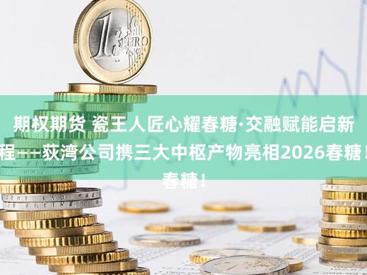 期权期货 瓷王人匠心耀春糖·交融赋能启新程——荻湾公司携三大中枢产物亮相2026春糖！