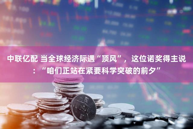 中联亿配 当全球经济际遇“顶风”，这位诺奖得主说：“咱们正站在紧要科学突破的前夕”