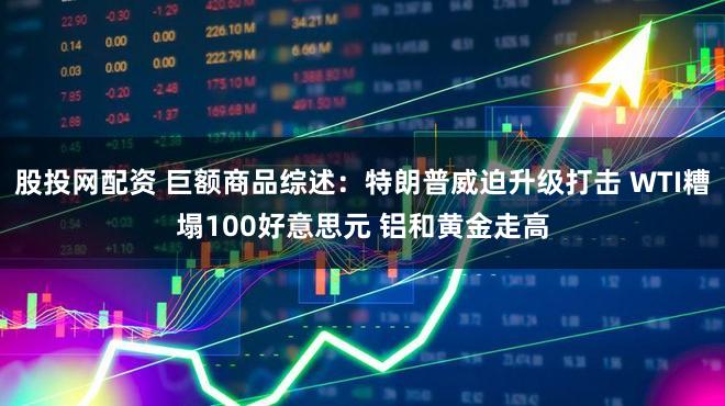 股投网配资 巨额商品综述:特朗普威迫升级打击 WTI糟塌100好意思元 铝和黄金走高