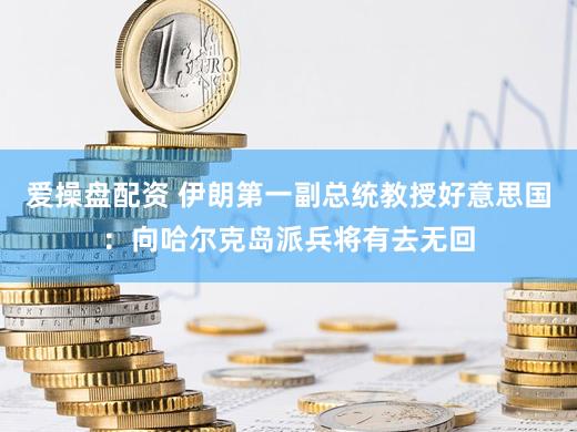 爱操盘配资 伊朗第一副总统教授好意思国：向哈尔克岛派兵将有去无回