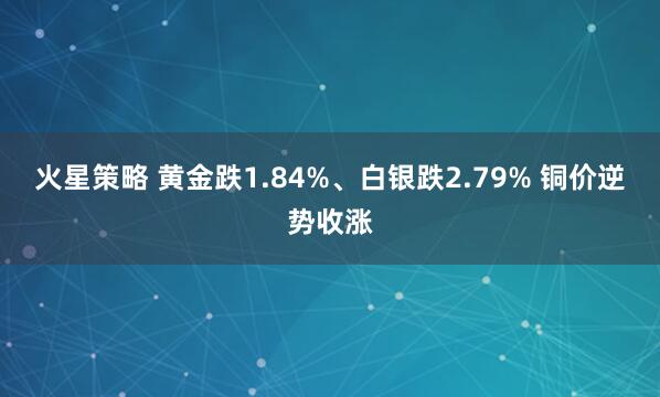 火星策略 黄金跌1.84%、白银跌2.79% 铜价逆势收涨