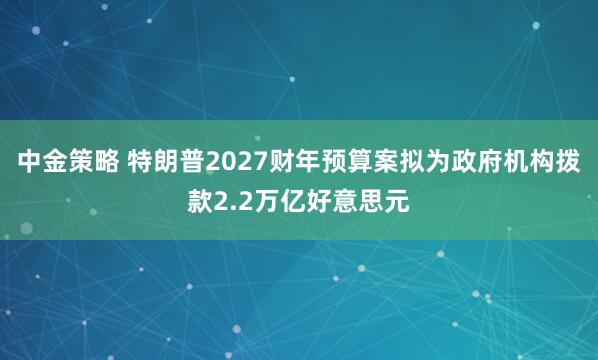 中金策略 特朗普2027财年预算案拟为政府机构拨款2.2万亿好意思元